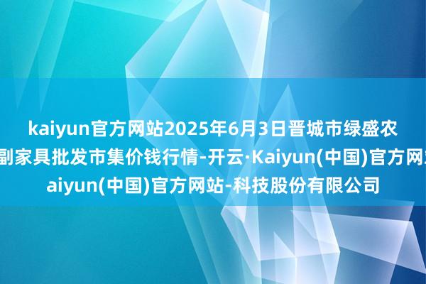 kaiyun官方网站2025年6月3日晋城市绿盛农工商实业有限公司农副家具批发市集价钱行情-开云·Kaiyun(中国)官方网站-科技股份有限公司