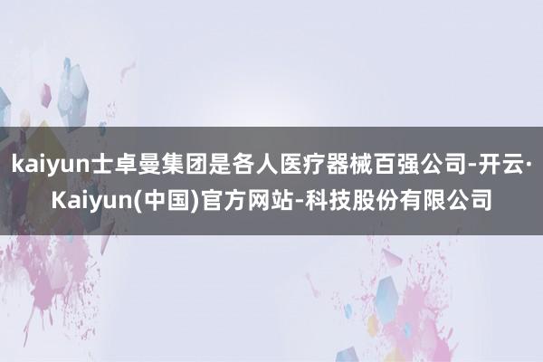 kaiyun士卓曼集团是各人医疗器械百强公司-开云·Kaiyun(中国)官方网站-科技股份有限公司
