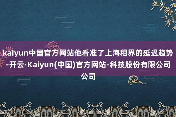 kaiyun中国官方网站他看准了上海租界的延迟趋势-开云·Kaiyun(中国)官方网站-科技股份有限公司