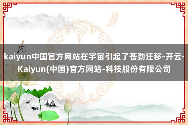 kaiyun中国官方网站在宇宙引起了苍劲迁移-开云·Kaiyun(中国)官方网站-科技股份有限公司
