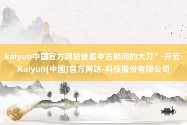 kaiyun中国官方网站使着中古期间的大刀”-开云·Kaiyun(中国)官方网站-科技股份有限公司