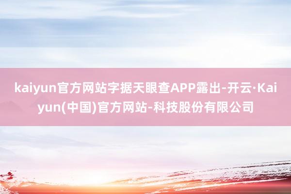 kaiyun官方网站字据天眼查APP露出-开云·Kaiyun(中国)官方网站-科技股份有限公司