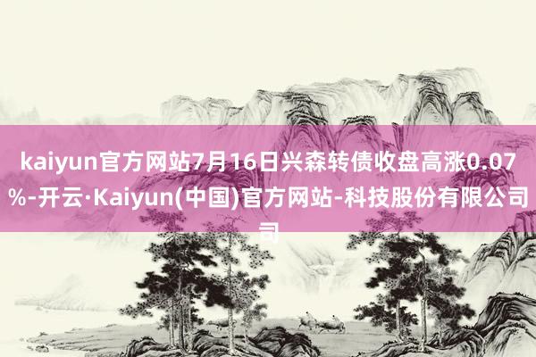 kaiyun官方网站7月16日兴森转债收盘高涨0.07%-开云·Kaiyun(中国)官方网站-科技股份有限公司