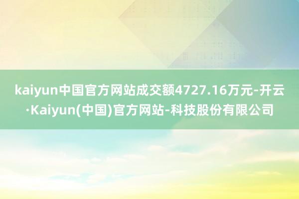 kaiyun中国官方网站成交额4727.16万元-开云·Kaiyun(中国)官方网站-科技股份有限公司