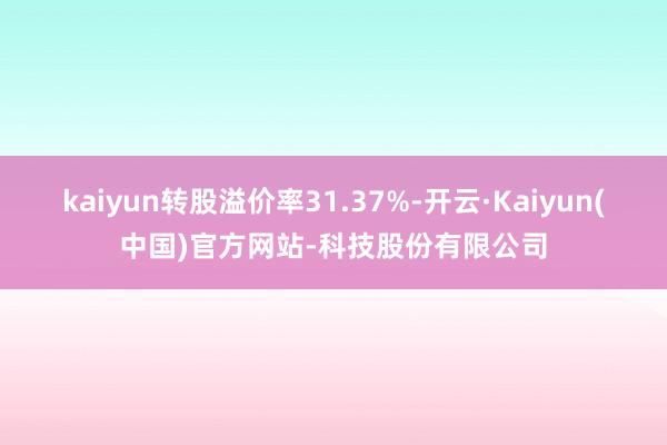 kaiyun转股溢价率31.37%-开云·Kaiyun(中国)官方网站-科技股份有限公司