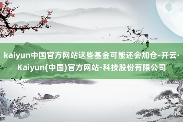 kaiyun中国官方网站这些基金可能还会加仓-开云·Kaiyun(中国)官方网站-科技股份有限公司