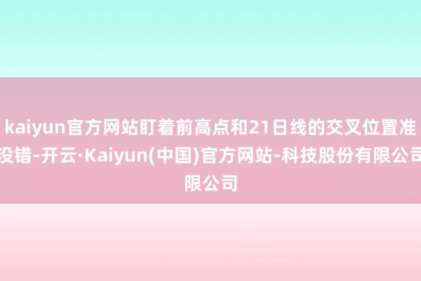 kaiyun官方网站盯着前高点和21日线的交叉位置准没错-开云·Kaiyun(中国)官方网站-科技股份有限公司