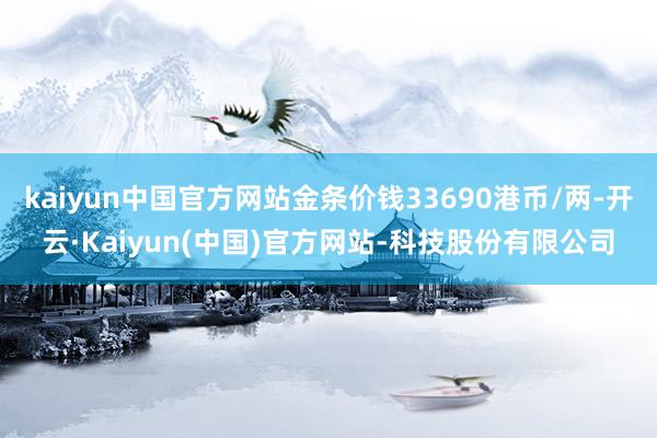 kaiyun中国官方网站金条价钱33690港币/两-开云·Kaiyun(中国)官方网站-科技股份有限公司