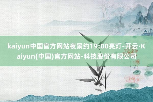 kaiyun中国官方网站夜景约19:00亮灯-开云·Kaiyun(中国)官方网站-科技股份有限公司