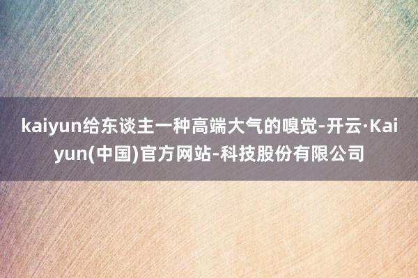 kaiyun给东谈主一种高端大气的嗅觉-开云·Kaiyun(中国)官方网站-科技股份有限公司