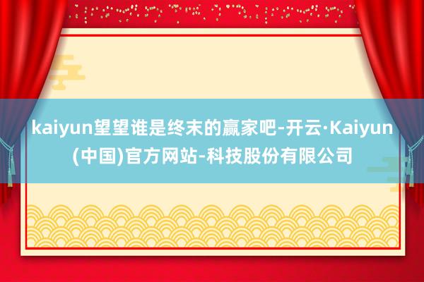 kaiyun望望谁是终末的赢家吧-开云·Kaiyun(中国)官方网站-科技股份有限公司