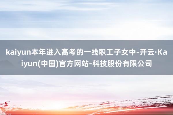 kaiyun本年进入高考的一线职工子女中-开云·Kaiyun(中国)官方网站-科技股份有限公司