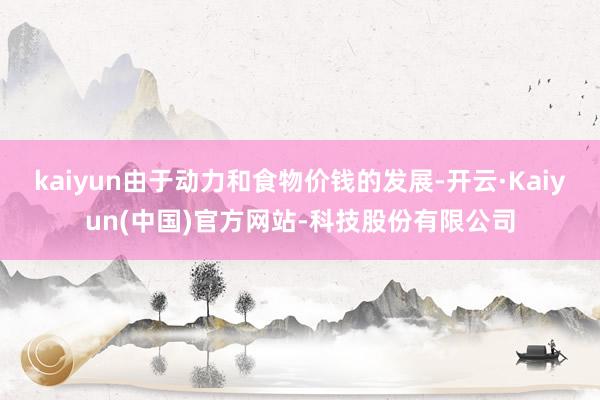 kaiyun由于动力和食物价钱的发展-开云·Kaiyun(中国)官方网站-科技股份有限公司