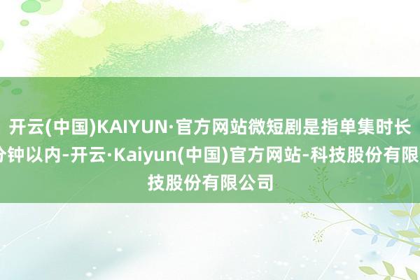 开云(中国)KAIYUN·官方网站微短剧是指单集时长20分钟以内-开云·Kaiyun(中国)官方网站-科技股份有限公司