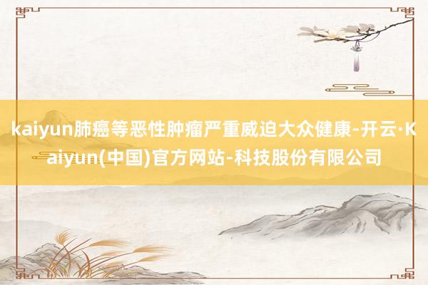 kaiyun肺癌等恶性肿瘤严重威迫大众健康-开云·Kaiyun(中国)官方网站-科技股份有限公司