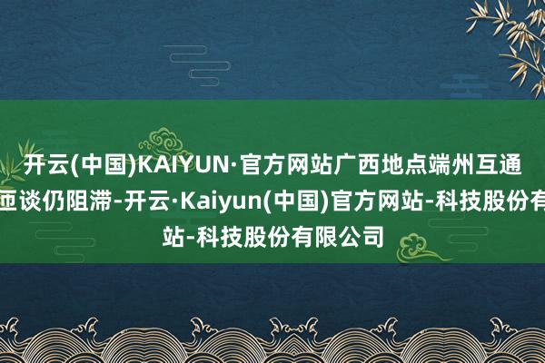 开云(中国)KAIYUN·官方网站广西地点端州互通进出口匝谈仍阻滞-开云·Kaiyun(中国)官方网站-科技股份有限公司