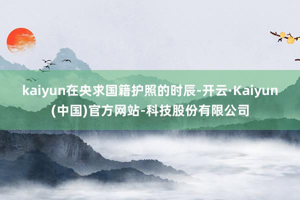 kaiyun在央求国籍护照的时辰-开云·Kaiyun(中国)官方网站-科技股份有限公司