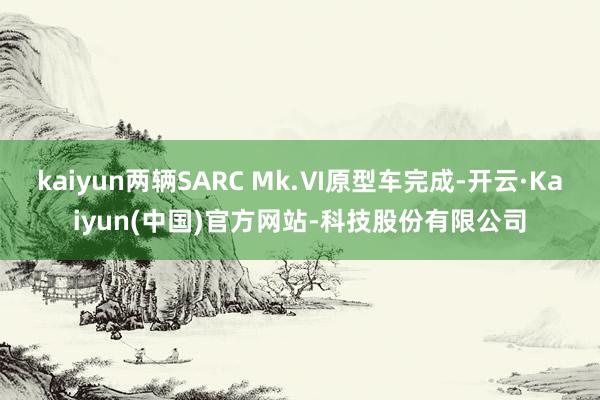 kaiyun两辆SARC Mk.Ⅵ原型车完成-开云·Kaiyun(中国)官方网站-科技股份有限公司