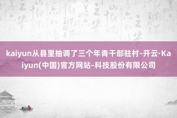 kaiyun从县里抽调了三个年青干部驻村-开云·Kaiyun(中国)官方网站-科技股份有限公司