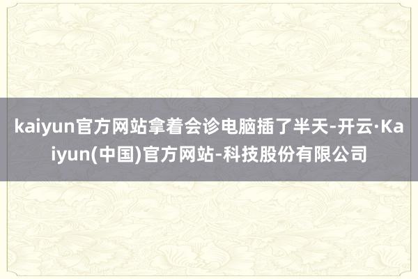 kaiyun官方网站拿着会诊电脑插了半天-开云·Kaiyun(中国)官方网站-科技股份有限公司