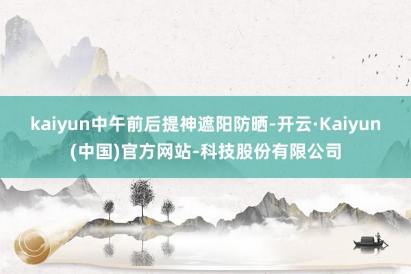 kaiyun中午前后提神遮阳防晒-开云·Kaiyun(中国)官方网站-科技股份有限公司