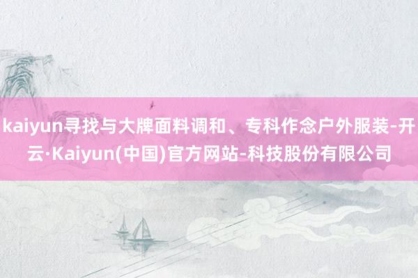 kaiyun寻找与大牌面料调和、专科作念户外服装-开云·Kaiyun(中国)官方网站-科技股份有限公司