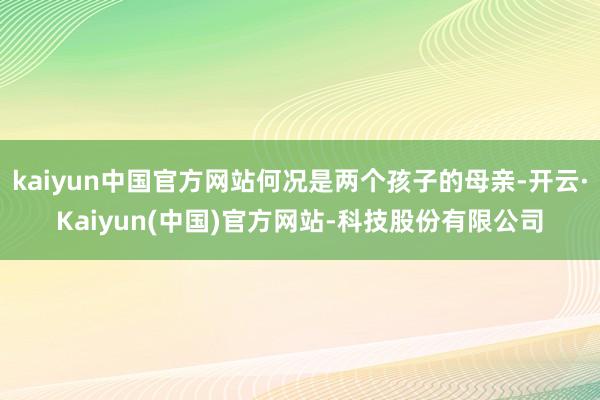 kaiyun中国官方网站何况是两个孩子的母亲-开云·Kaiyun(中国)官方网站-科技股份有限公司