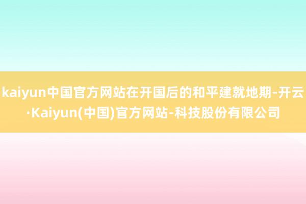 kaiyun中国官方网站在开国后的和平建就地期-开云·Kaiyun(中国)官方网站-科技股份有限公司
