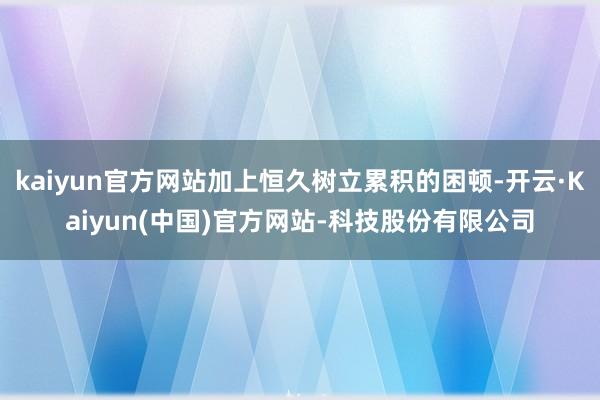 kaiyun官方网站加上恒久树立累积的困顿-开云·Kaiyun(中国)官方网站-科技股份有限公司