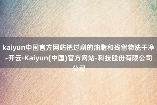 kaiyun中国官方网站把过剩的油脂和残留物洗干净-开云·Kaiyun(中国)官方网站-科技股份有限公司