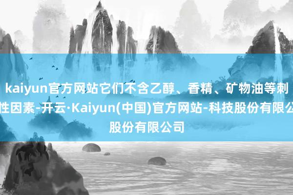 kaiyun官方网站它们不含乙醇、香精、矿物油等刺激性因素-开云·Kaiyun(中国)官方网站-科技股份有限公司