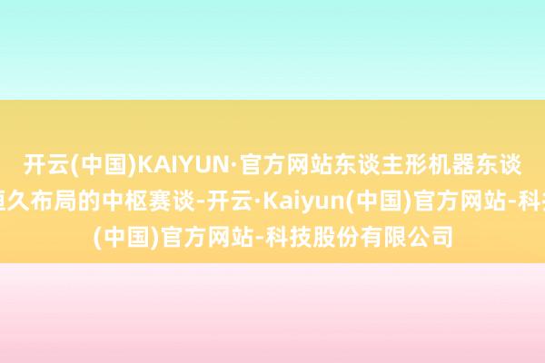 开云(中国)KAIYUN·官方网站东谈主形机器东谈主业务是公司恒久布局的中枢赛谈-开云·Kaiyun(中国)官方网站-科技股份有限公司