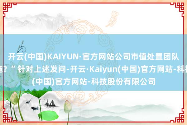开云(中国)KAIYUN·官方网站公司市值处置团队作念了那些设施？”针对上述发问-开云·Kaiyun(中国)官方网站-科技股份有限公司