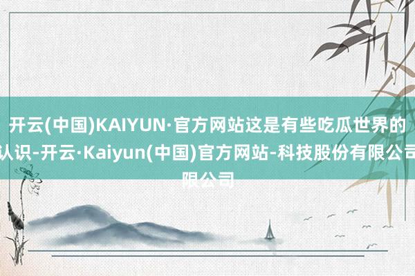 开云(中国)KAIYUN·官方网站这是有些吃瓜世界的认识-开云·Kaiyun(中国)官方网站-科技股份有限公司