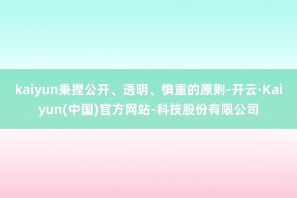 kaiyun秉捏公开、透明、慎重的原则-开云·Kaiyun(中国)官方网站-科技股份有限公司