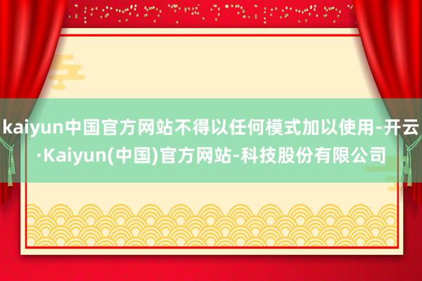 kaiyun中国官方网站不得以任何模式加以使用-开云·Kaiyun(中国)官方网站-科技股份有限公司