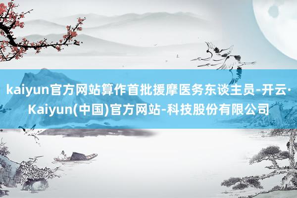 kaiyun官方网站算作首批援摩医务东谈主员-开云·Kaiyun(中国)官方网站-科技股份有限公司