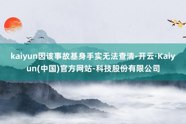 kaiyun因该事故基身手实无法查清-开云·Kaiyun(中国)官方网站-科技股份有限公司