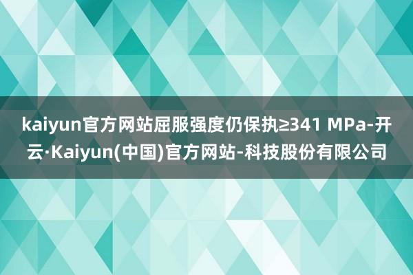 kaiyun官方网站屈服强度仍保执≥341 MPa-开云·Kaiyun(中国)官方网站-科技股份有限公司