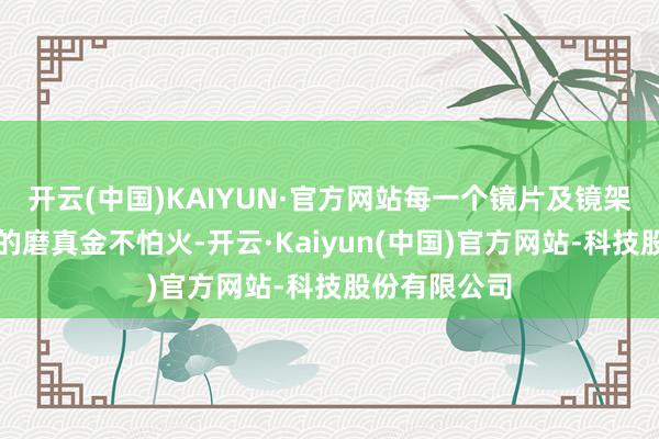 开云(中国)KAIYUN·官方网站每一个镜片及镜架齐流程严格的磨真金不怕火-开云·Kaiyun(中国)官方网站-科技股份有限公司