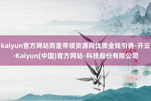 kaiyun官方网站而是带领资源向优质金钱引诱-开云·Kaiyun(中国)官方网站-科技股份有限公司
