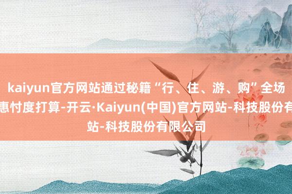 kaiyun官方网站通过秘籍“行、住、游、购”全场景的优惠忖度打算-开云·Kaiyun(中国)官方网站-科技股份有限公司