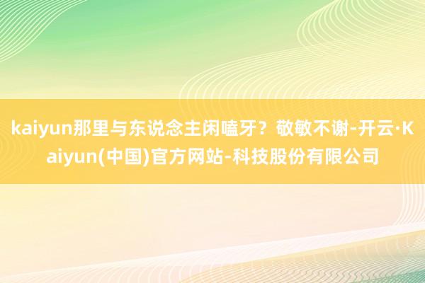 kaiyun那里与东说念主闲嗑牙?敬敏不谢-开云·Kaiyun(中国)官方网站-科技股份有限公司