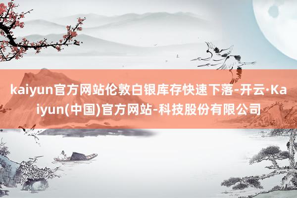 kaiyun官方网站伦敦白银库存快速下落-开云·Kaiyun(中国)官方网站-科技股份有限公司