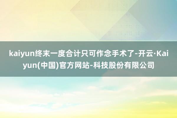 kaiyun终末一度合计只可作念手术了-开云·Kaiyun(中国)官方网站-科技股份有限公司