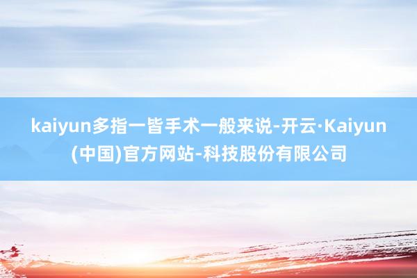 kaiyun多指一皆手术一般来说-开云·Kaiyun(中国)官方网站-科技股份有限公司