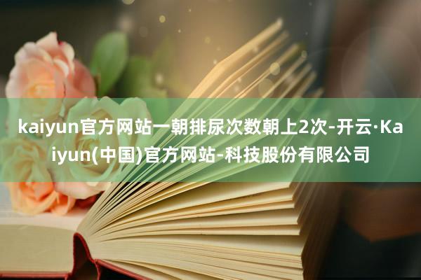 kaiyun官方网站一朝排尿次数朝上2次-开云·Kaiyun(中国)官方网站-科技股份有限公司