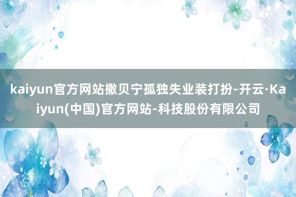 kaiyun官方网站撒贝宁孤独失业装打扮-开云·Kaiyun(中国)官方网站-科技股份有限公司