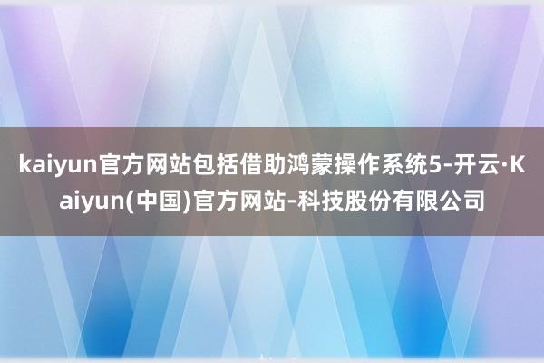 kaiyun官方网站包括借助鸿蒙操作系统5-开云·Kaiyun(中国)官方网站-科技股份有限公司